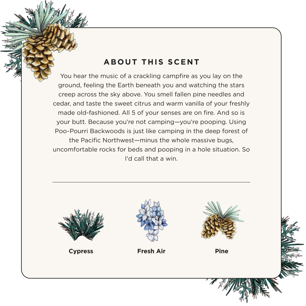 The Backwoods - Poo~Pourri Toilet Spray by ~Pourri blends cypress and pine with a fresh air touch. Pine branches mixed with essential oils offer a rich sensory experience to invigorate your senses.